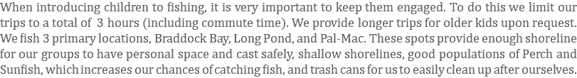 When introducing children to fishing, it is very important to keep them engaged. To do this we limit our trips to a total of 3 hours (including commute time). We provide longer trips for older kids upon request. We fish 3 primary locations, Braddock Bay, Long Pond, and Pal-Mac. These spots provide enough shoreline for our groups to have personal space and cast safely, shallow shorelines, good populations of Perch and Sunfish, which increases our chances of catching fish, and trash cans for us to easily clean up after ourselves.